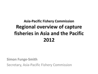 Asia-Pacific Fishery Commission
Regional overview of capture
fisheries in Asia and the Pacific
2012
Simon Funge-Smith
Secretary, Asia-Pacific Fishery Commission
 