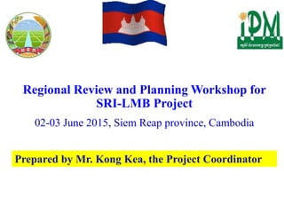 Regional Review and Planning Workshop for
SRI-LMB Project
02-03 June 2015, Siem Reap province, Cambodia
Prepared by Mr. Kong Kea, the Project Coordinator
 