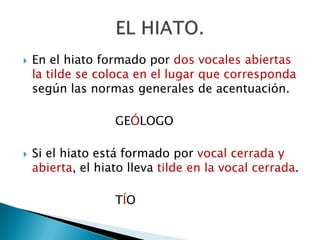 En el hiato formado por dos vocales abiertas la tilde se coloca en el lugar que corresponda  según las normas generales de acentuación.				GEÓLOGOSi el hiato está formado por vocal cerrada y abierta, el hiato lleva tilde en la vocal cerrada.				TÍOEL HIATO.
