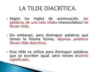 LA TILDE DIACRÍTICA.Según las reglas de acentuación, las palabras de una sola sílaba (monosílabas) no llevan tilde.Sin embargo, para distinguir palabras que tienen la misma forma, algunas palabras llevan tilde diacrítica. Esta tilde se utiliza para distinguir palabras que se escriben igual, pero tienen distinto significado.