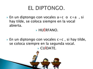 En un diptongo con vocales a+c  o  c+a  , si hay tilde, se coloca siempre en la vocal abierta.HUÉRFANO.En un diptongo con vocales c+c , si hay tilde, se coloca siempre en la segunda vocal.CUÍDATE.EL DIPTONGO.