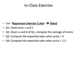 In-Class Exercise
• Use “Regression Exercise 2.xlsx”  Data2
• Q1: Determine a and b
• Q2: Given a and b of Q1, compute the average of errors
• Q3: Compute the expected sales when price = 3
• Q4: Compute the expected sales when price = 1.5
 