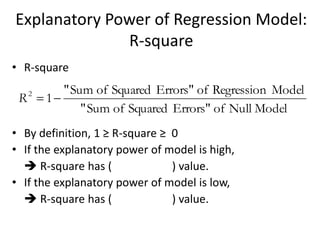 Explanatory Power of Regression Model:
R-square
• R-square
• By definition, 1 ≥ R-square ≥ 0
• If the explanatory power of model is high,
 R-square has ( ) value.
• If the explanatory power of model is low,
 R-square has ( ) value.
Null ModelofErrors"SquaredofSum"
ModelRegressionofErrors"SquaredofSum"
12
R
 