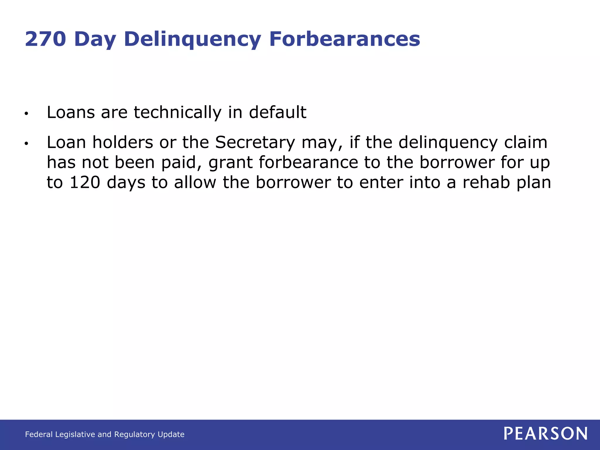270 Day Delinquency Forbearances


•    Loans are technically in default
•    Loan holders or the Secretary may, if the delinquency claim
     has not been paid, grant forbearance to the borrower for up
     to 120 days to allow the borrower to enter into a rehab plan




Federal Legislative and Regulatory Update
 