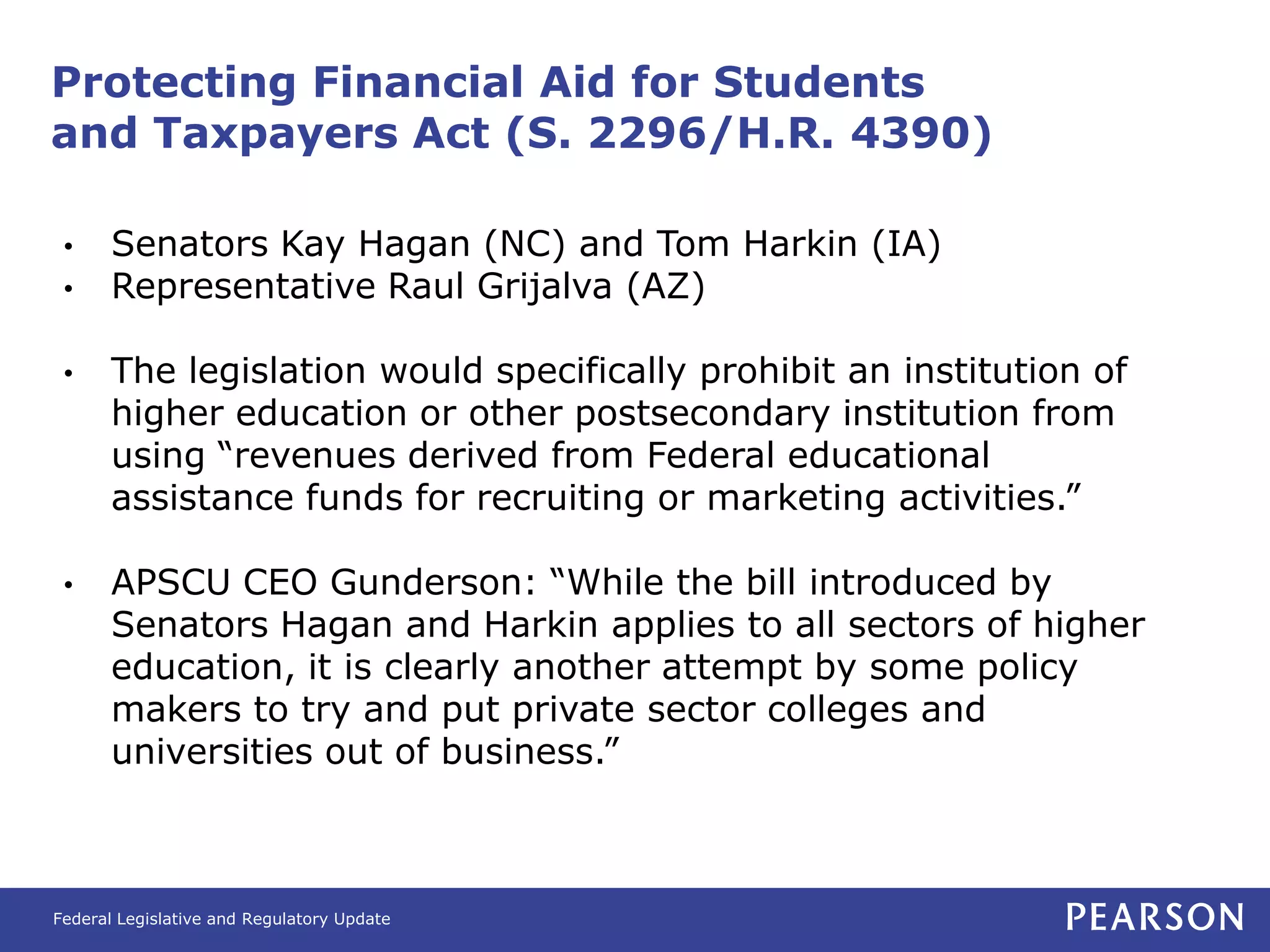 Protecting Financial Aid for Students
and Taxpayers Act (S. 2296/H.R. 4390)

 •     Senators Kay Hagan (NC) and Tom Harkin (IA)
 •     Representative Raul Grijalva (AZ)

 •     The legislation would specifically prohibit an institution of
       higher education or other postsecondary institution from
       using “revenues derived from Federal educational
       assistance funds for recruiting or marketing activities.”

 •     APSCU CEO Gunderson: “While the bill introduced by
       Senators Hagan and Harkin applies to all sectors of higher
       education, it is clearly another attempt by some policy
       makers to try and put private sector colleges and
       universities out of business.”



Federal Legislative and Regulatory Update
 