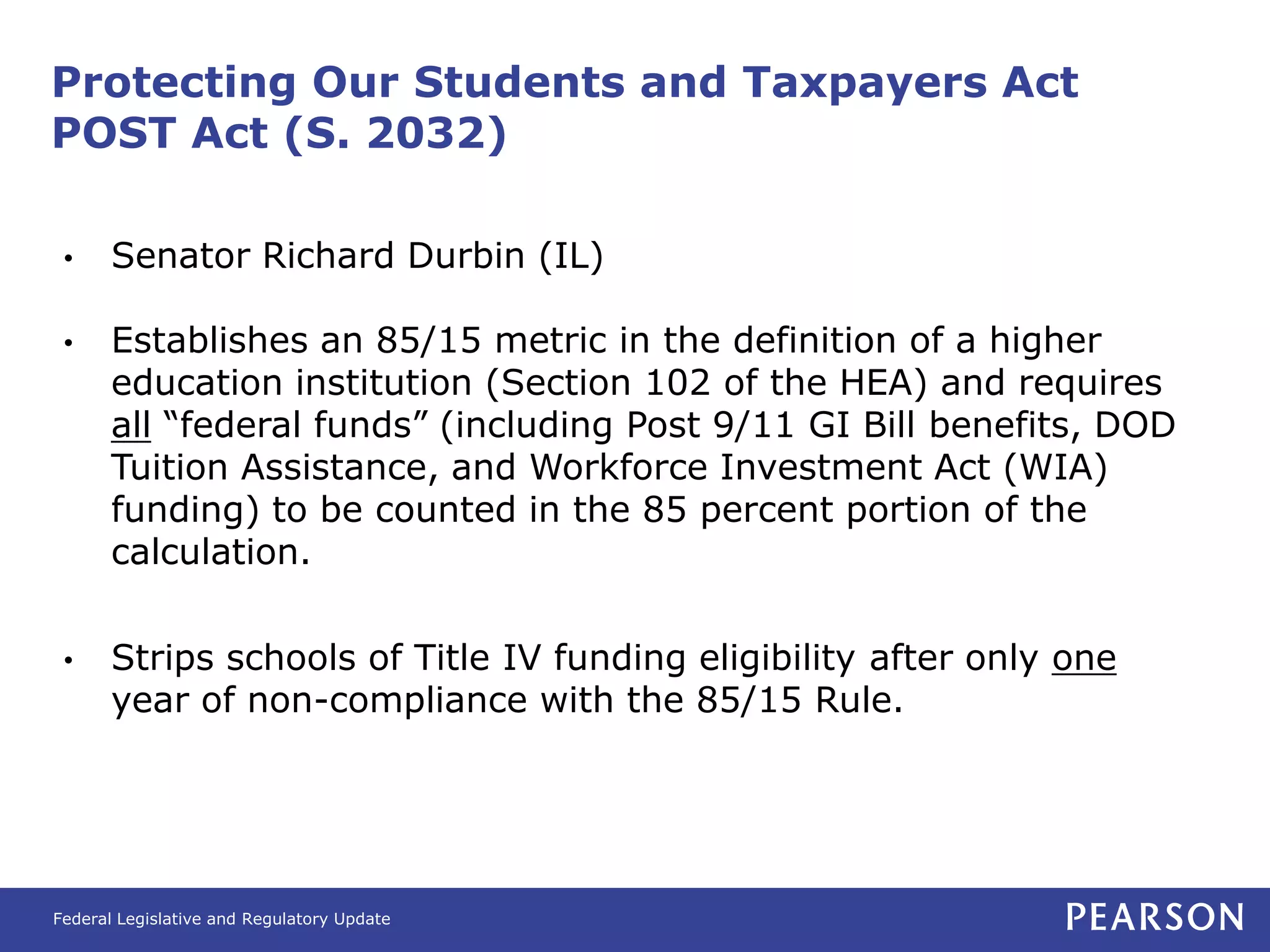 Protecting Our Students and Taxpayers Act
POST Act (S. 2032)

 •     Senator Richard Durbin (IL)

 •     Establishes an 85/15 metric in the definition of a higher
       education institution (Section 102 of the HEA) and requires
       all “federal funds” (including Post 9/11 GI Bill benefits, DOD
       Tuition Assistance, and Workforce Investment Act (WIA)
       funding) to be counted in the 85 percent portion of the
       calculation.

 •     Strips schools of Title IV funding eligibility after only one
       year of non-compliance with the 85/15 Rule.




Federal Legislative and Regulatory Update
 