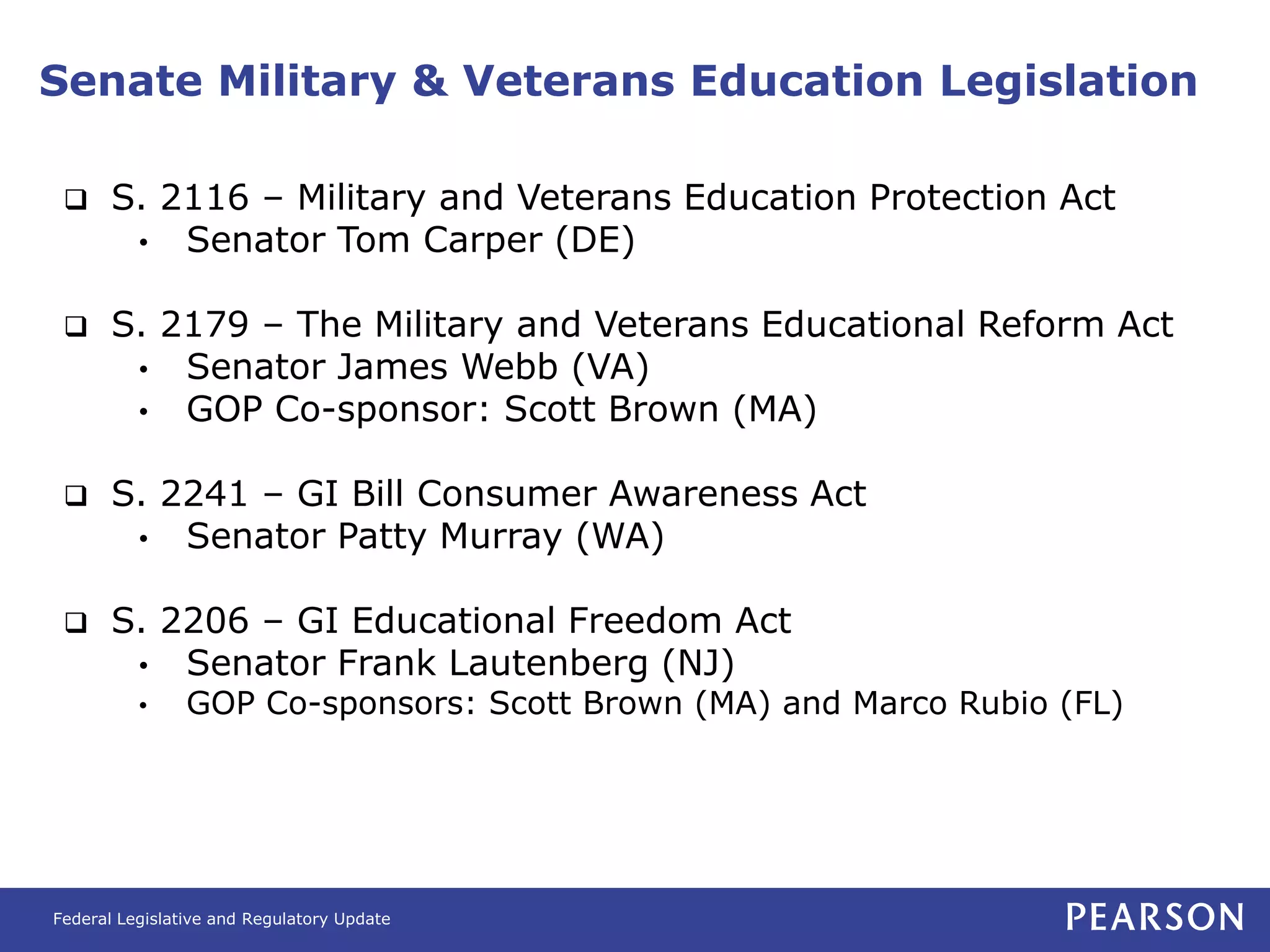 Senate Military & Veterans Education Legislation

      S. 2116 – Military and Veterans Education Protection Act
        • Senator Tom Carper (DE)


      S. 2179 – The Military and Veterans Educational Reform Act
        • Senator James Webb (VA)
        • GOP Co-sponsor: Scott Brown (MA)


      S. 2241 – GI Bill Consumer Awareness Act
        • Senator Patty Murray (WA)


      S. 2206 – GI Educational Freedom Act
        • Senator Frank Lautenberg (NJ)
          •     GOP Co-sponsors: Scott Brown (MA) and Marco Rubio (FL)




Federal Legislative and Regulatory Update
 