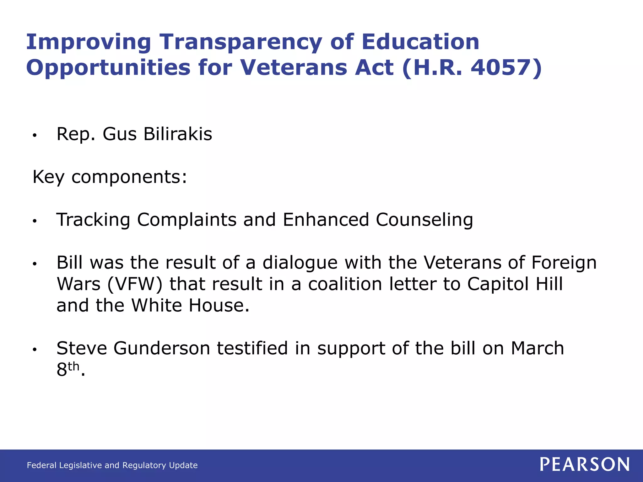 Improving Transparency of Education
Opportunities for Veterans Act (H.R. 4057)


 •     Rep. Gus Bilirakis

 Key components:

 •     Tracking Complaints and Enhanced Counseling

 •     Bill was the result of a dialogue with the Veterans of Foreign
       Wars (VFW) that result in a coalition letter to Capitol Hill
       and the White House.

 •     Steve Gunderson testified in support of the bill on March
       8th.




Federal Legislative and Regulatory Update
 