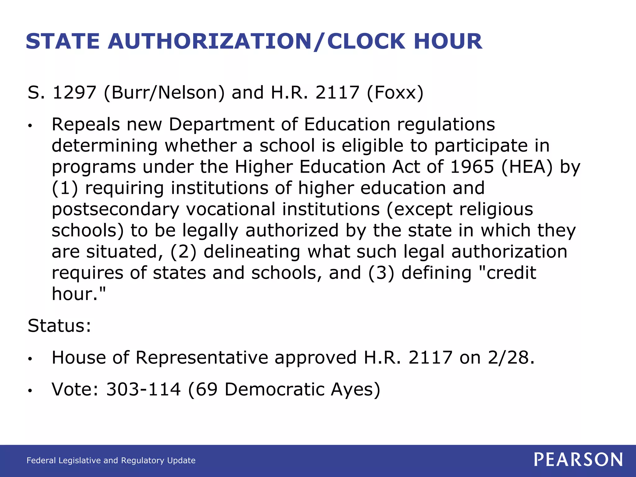 STATE AUTHORIZATION/CLOCK HOUR

S. 1297 (Burr/Nelson) and H.R. 2117 (Foxx)
•     Repeals new Department of Education regulations
      determining whether a school is eligible to participate in
      programs under the Higher Education Act of 1965 (HEA) by
      (1) requiring institutions of higher education and
      postsecondary vocational institutions (except religious
      schools) to be legally authorized by the state in which they
      are situated, (2) delineating what such legal authorization
      requires of states and schools, and (3) defining "credit
      hour."
Status:
•     House of Representative approved H.R. 2117 on 2/28.
•     Vote: 303-114 (69 Democratic Ayes)


Federal Legislative and Regulatory Update
 