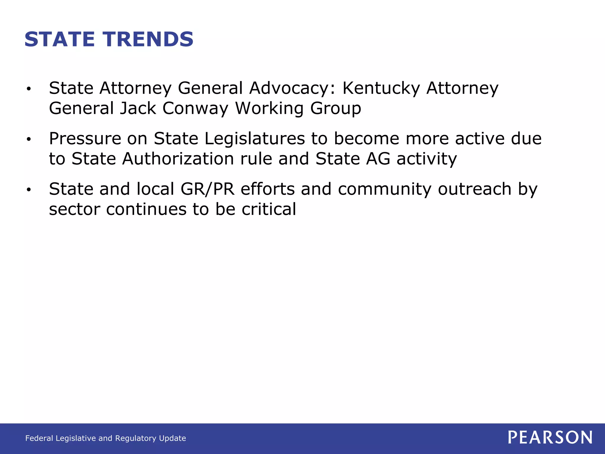 STATE TRENDS

•    State Attorney General Advocacy: Kentucky Attorney
     General Jack Conway Working Group
•    Pressure on State Legislatures to become more active due
     to State Authorization rule and State AG activity
•    State and local GR/PR efforts and community outreach by
     sector continues to be critical




Federal Legislative and Regulatory Update
 