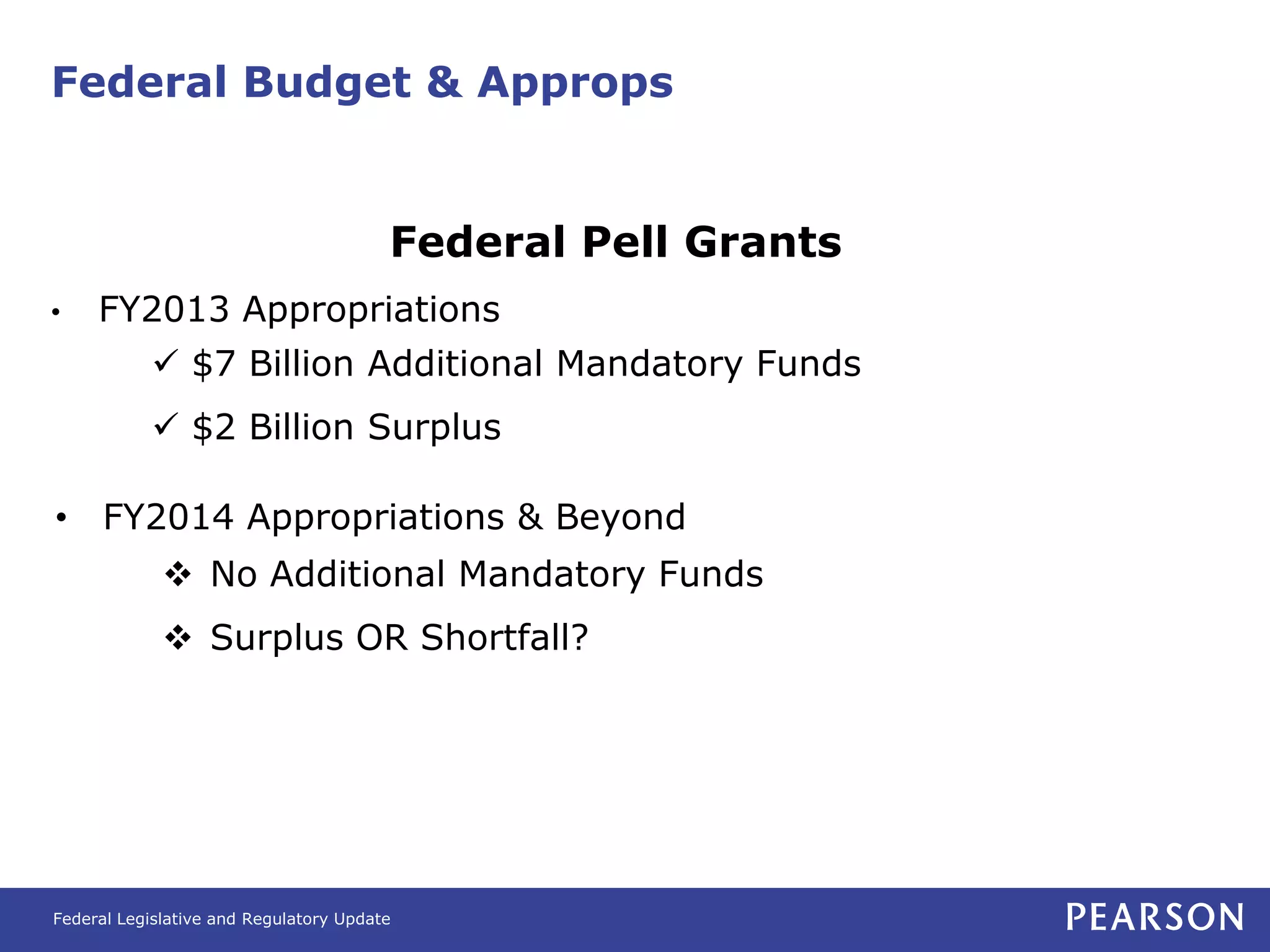 Federal Budget & Approps


                                        Federal Pell Grants
•    FY2013 Appropriations
            $7 Billion Additional Mandatory Funds
            $2 Billion Surplus

• FY2014 Appropriations & Beyond
              No Additional Mandatory Funds
              Surplus OR Shortfall?




Federal Legislative and Regulatory Update
 