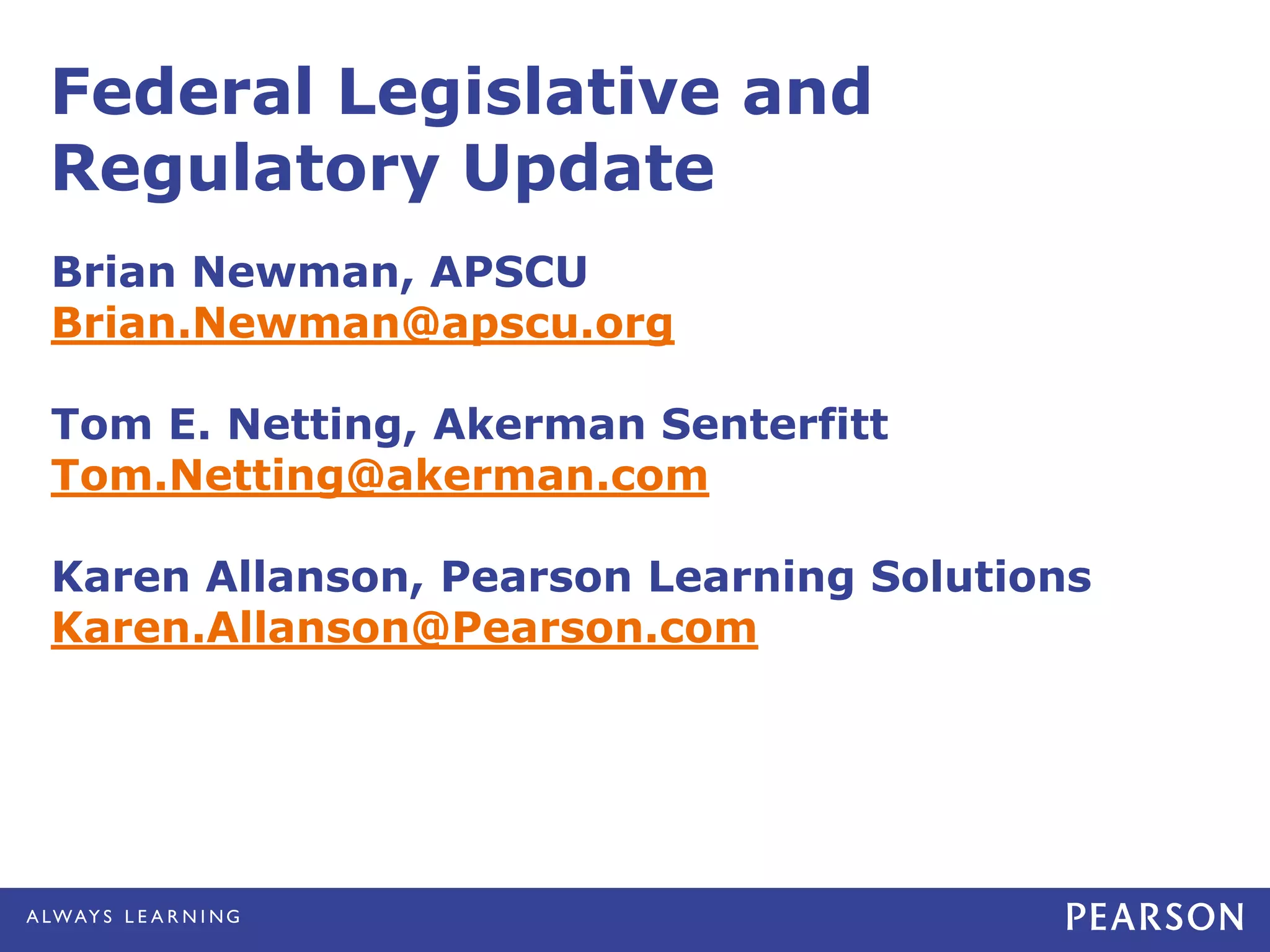 Federal Legislative and
Regulatory Update
Brian Newman, APSCU
Brian.Newman@apscu.org

Tom E. Netting, Akerman Senterfitt
Tom.Netting@akerman.com

Karen Allanson, Pearson Learning Solutions
Karen.Allanson@Pearson.com
 