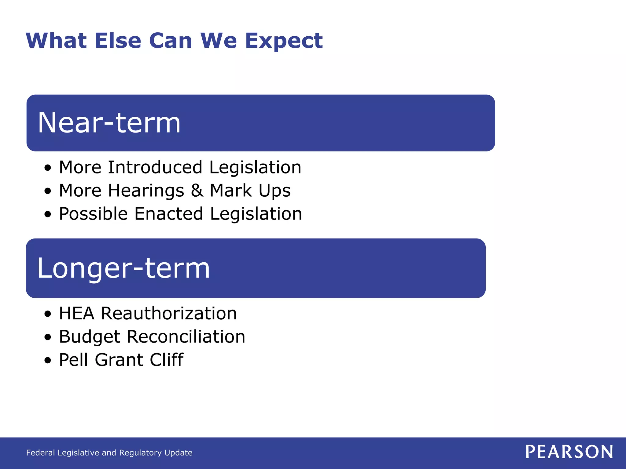 What Else Can We Expect



  Near-term
    • More Introduced Legislation
    • More Hearings & Mark Ups
    • Possible Enacted Legislation


  Longer-term
    • HEA Reauthorization
    • Budget Reconciliation
    • Pell Grant Cliff




Federal Legislative and Regulatory Update
 