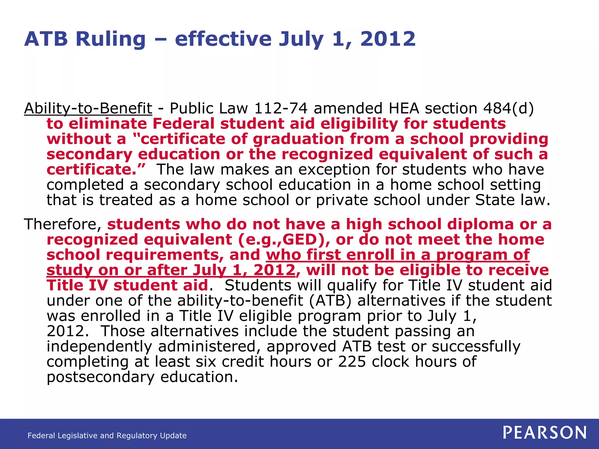 ATB Ruling – effective July 1, 2012


Ability-to-Benefit - Public Law 112-74 amended HEA section 484(d)
   to eliminate Federal student aid eligibility for students
   without a “certificate of graduation from a school providing
   secondary education or the recognized equivalent of such a
   certificate.” The law makes an exception for students who have
   completed a secondary school education in a home school setting
   that is treated as a home school or private school under State law.
Therefore, students who do not have a high school diploma or a
  recognized equivalent (e.g.,GED), or do not meet the home
  school requirements, and who first enroll in a program of
  study on or after July 1, 2012, will not be eligible to receive
  Title IV student aid. Students will qualify for Title IV student aid
  under one of the ability-to-benefit (ATB) alternatives if the student
  was enrolled in a Title IV eligible program prior to July 1,
  2012. Those alternatives include the student passing an
  independently administered, approved ATB test or successfully
  completing at least six credit hours or 225 clock hours of
  postsecondary education.


Federal Legislative and Regulatory Update
 