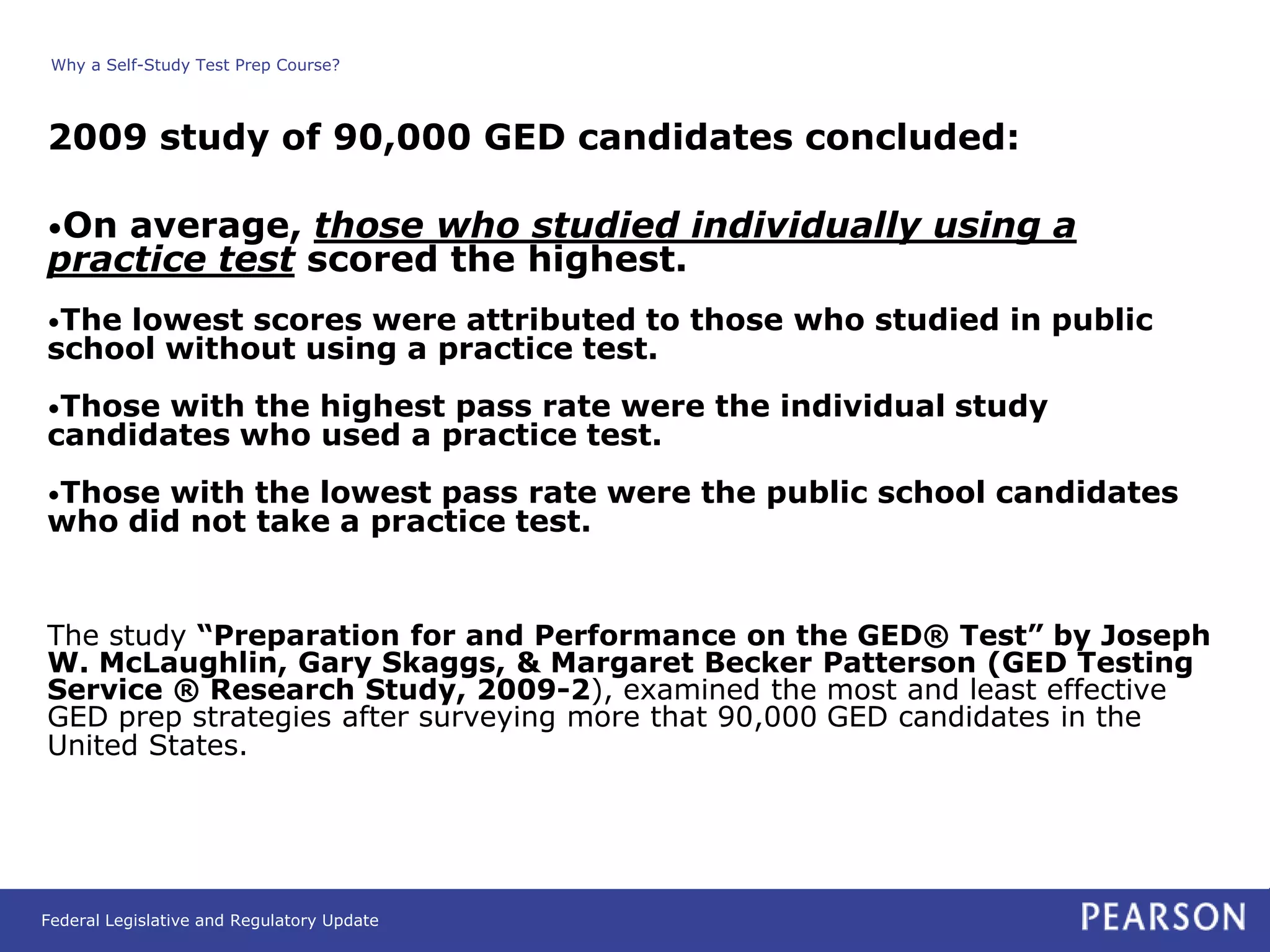 Why a Self-Study Test Prep Course?



2009 study of 90,000 GED candidates concluded:

•On average, those who studied individually using a
practice test scored the highest.
•Thelowest scores were attributed to those who studied in public
school without using a practice test.
•Those with the highest pass rate were the individual study
candidates who used a practice test.
•Those with the lowest pass rate were the public school candidates
who did not take a practice test.


The study “Preparation for and Performance on the GED® Test” by Joseph
W. McLaughlin, Gary Skaggs, & Margaret Becker Patterson (GED Testing
Service ® Research Study, 2009-2), examined the most and least effective
GED prep strategies after surveying more that 90,000 GED candidates in the
United States.




Federal Legislative and Regulatory Update
 