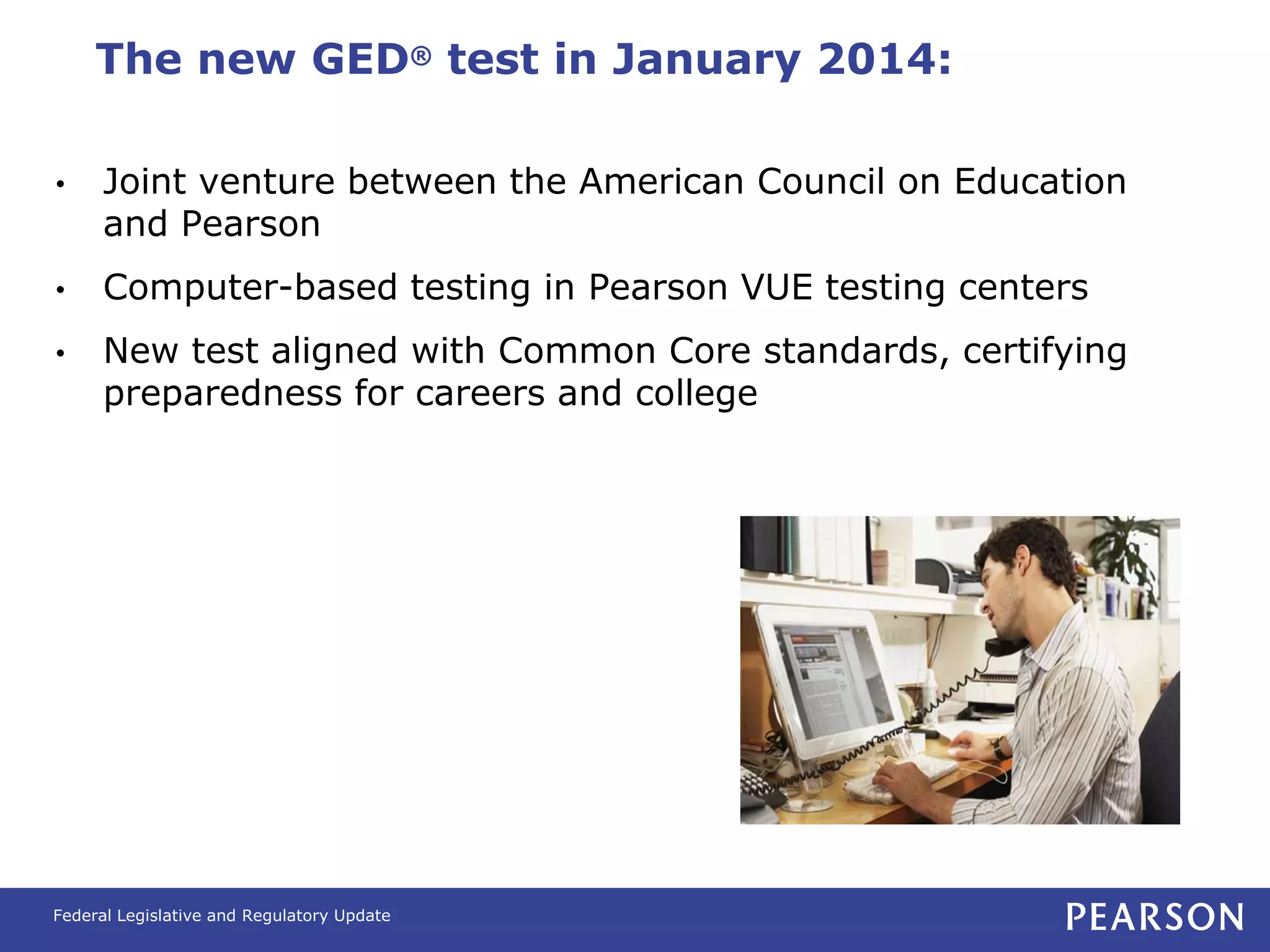 The new GED® test in January 2014:

•     Joint venture between the American Council on Education
      and Pearson
•     Computer-based testing in Pearson VUE testing centers
•     New test aligned with Common Core standards, certifying
      preparedness for careers and college




Federal Legislative and Regulatory Update
 