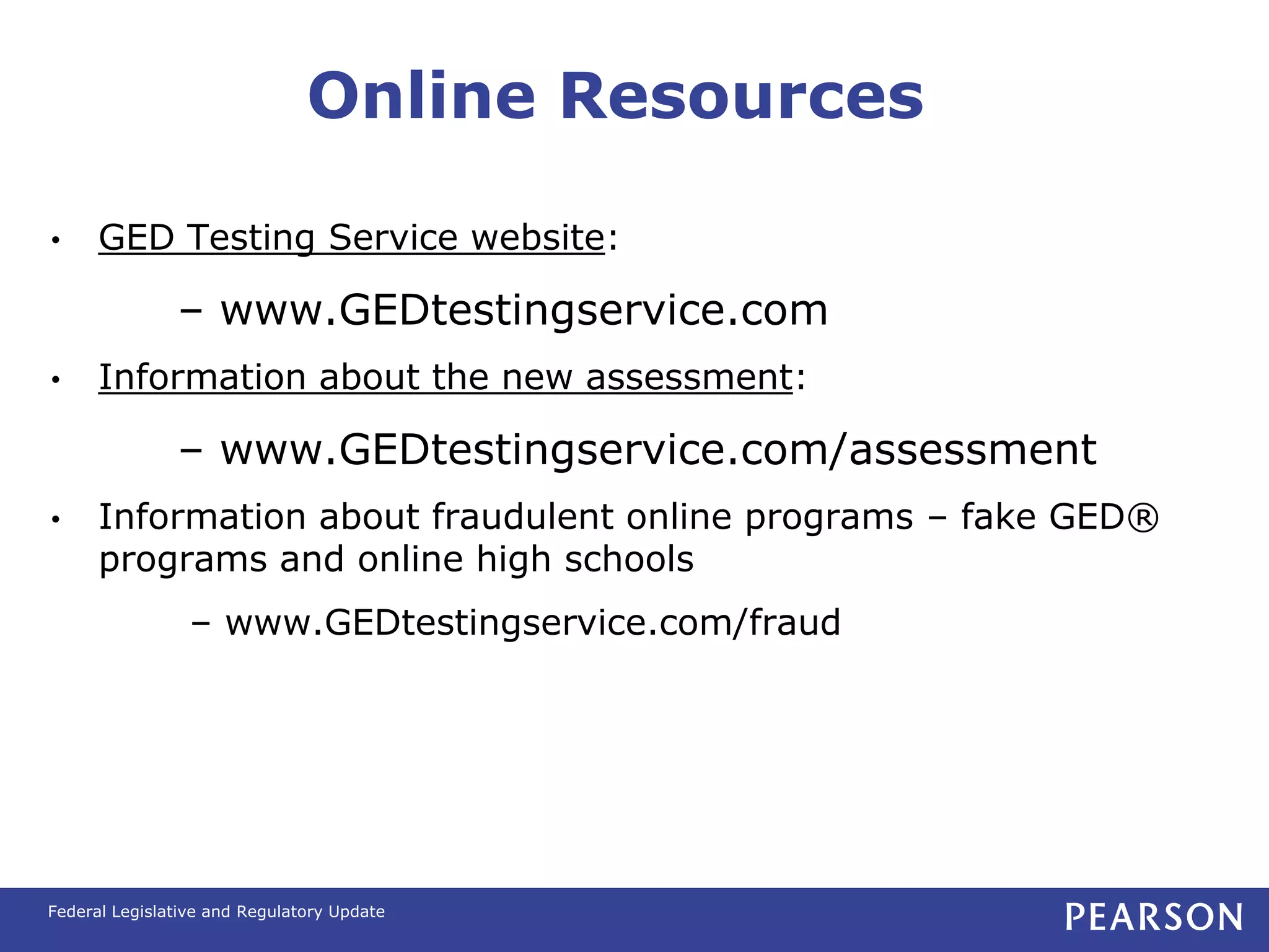 Online Resources

•     GED Testing Service website:

               – www.GEDtestingservice.com
•     Information about the new assessment:

               – www.GEDtestingservice.com/assessment
•     Information about fraudulent online programs – fake GED®
      programs and online high schools
                 – www.GEDtestingservice.com/fraud




Federal Legislative and Regulatory Update
 