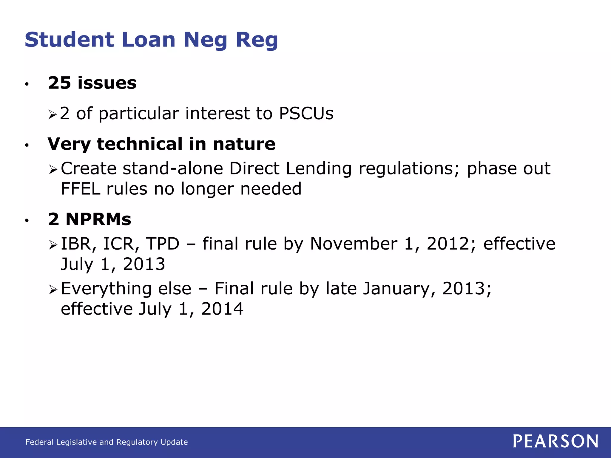 Student Loan Neg Reg

•    25 issues
     2     of particular interest to PSCUs
•    Very technical in nature
      Create stand-alone Direct Lending regulations; phase out
       FFEL rules no longer needed
•    2 NPRMs
      IBR, ICR, TPD – final rule by November 1, 2012; effective
       July 1, 2013
      Everything else – Final rule by late January, 2013;
       effective July 1, 2014




Federal Legislative and Regulatory Update
 