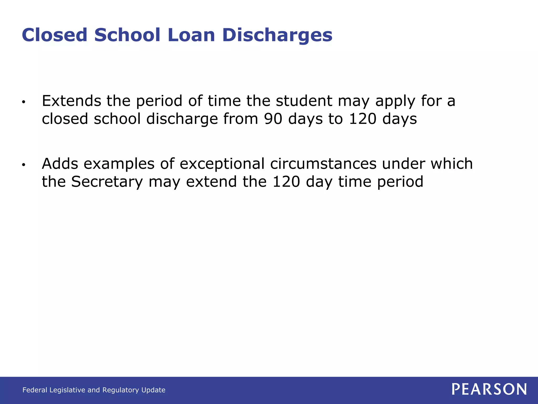 Closed School Loan Discharges


•    Extends the period of time the student may apply for a
     closed school discharge from 90 days to 120 days

•    Adds examples of exceptional circumstances under which
     the Secretary may extend the 120 day time period




Federal Legislative and Regulatory Update
 