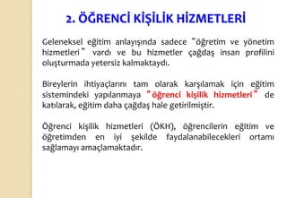 2. ÖĞRENCİ KİŞİLİK HİZMETLERİ
Geleneksel eğitim anlayışında sadece “öğretim ve yönetim
hizmetleri ” vardı ve bu hizmetler çağdaş insan profilini
oluşturmada yetersiz kalmaktaydı.
Bireylerin ihtiyaçlarını tam olarak karşılamak için eğitim
sistemindeki yapılanmaya “öğrenci kişilik hizmetleri” de
katılarak, eğitim daha çağdaş hale getirilmiştir.
Öğrenci kişilik hizmetleri (ÖKH), öğrencilerin eğitim ve
öğretimden en iyi şekilde faydalanabilecekleri ortamı
sağlamayı amaçlamaktadır.
 