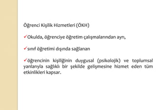 Öğrenci Kişilik Hizmetleri (ÖKH)
Okulda, öğrenciye öğretim çalışmalarından ayrı,
sınıf öğretimi dışında sağlanan
öğrencinin kişiliğinin duygusal (psikolojik) ve toplumsal
yanlarıyla sağlıklı bir şekilde gelişmesine hizmet eden tüm
etkinlikleri kapsar.
 