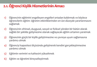2.1. ÖğrenciKişilik HizmetlerininAmacı
1) Öğrencinin eğitimini engelleyen engelleri ortadan kaldırmak ve böylece
öğrencilerin eğitim- öğretim etkinliklerinden en üst düzeyde yararlanmasını
sağlamak
2) Öğrencinin zihinsel, duygusal, sosyal ve fiziksel yönden bir bütün olarak
sağlıklı bir şekilde gelişmesine olanak sağlayacak eğitim ortamını yaratmak
3) Öğrencinin güçlü bir kişilik geliştirmesine ve çevreye uyum sağlamasına
yardımcı olmak
4) Öğrenciyi kapasitesi ölçüsünde geliştirerek kendini gerçekleştirmesine
yardımcı olmak
5) Eğitimin verimini ve kalitesini yükseltmek
6) Eğitim ve öğretimi bireyselleştirmek
 