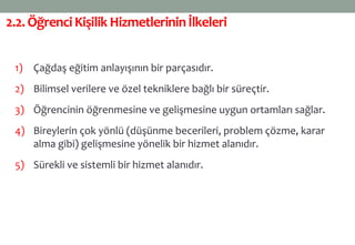 2.2.ÖğrenciKişilik Hizmetlerininİlkeleri
1) Çağdaş eğitim anlayışının bir parçasıdır.
2) Bilimsel verilere ve özel tekniklere bağlı bir süreçtir.
3) Öğrencinin öğrenmesine ve gelişmesine uygun ortamları sağlar.
4) Bireylerin çok yönlü (düşünme becerileri, problem çözme, karar
alma gibi) gelişmesine yönelik bir hizmet alanıdır.
5) Sürekli ve sistemli bir hizmet alanıdır.
 