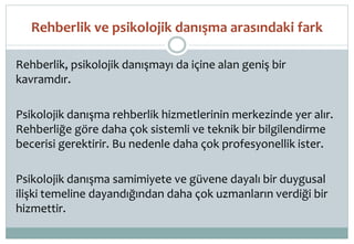 Rehberlik ve psikolojik danışma arasındaki fark
Rehberlik, psikolojik danışmayı da içine alan geniş bir
kavramdır.
Psikolojik danışma rehberlik hizmetlerinin merkezinde yer alır.
Rehberliğe göre daha çok sistemli ve teknik bir bilgilendirme
becerisi gerektirir. Bu nedenle daha çok profesyonellik ister.
Psikolojik danışma samimiyete ve güvene dayalı bir duygusal
ilişki temeline dayandığından daha çok uzmanların verdiği bir
hizmettir.
 