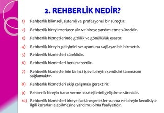 2. REHBERLİK NEDİR?
1) Rehberlik bilimsel, sistemli ve profesyonel bir süreçtir.
2) Rehberlik bireyi merkeze alır ve bireye yardım etme sürecidir.
3) Rehberlik hizmetlerinde gizlilik ve gönüllülük esastır.
4) Rehberlik bireyin gelişimini ve uyumunu sağlayan bir hizmettir.
5) Rehberlik hizmetleri süreklidir.
6) Rehberlik hizmetleri herkese verilir.
7) Rehberlik hizmetlerinin birinci işlevi bireyin kendisini tanımasını
sağlamaktır.
8) Rehberlik hizmetleri ekip çalışması gerektirir.
9) Rehberlik bireyin karar verme stratejilerini geliştirme sürecidir.
10) Rehberlik hizmetleri bireye farklı seçenekler sunma ve bireyin kendisiyle
ilgili kararları alabilmesine yardımcı olma faaliyetidir.
 