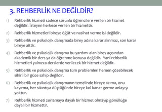 3. REHBERLİKNE DEĞİLDİR?
1) Rehberlik hizmeti sadece sorunlu öğrencilere verilen bir hizmet
değildir. İsteyen herkese verilen bir hizmettir.
2) Rehberlik hizmetleri bireye öğüt ve nasihat verme işi değildir.
3) Rehberlik ve psikolojik danışmada birey adına karar alınmaz, son karar
bireye aittir.
4) Rehberlik ve psikolojik danışma bu yardımı alan birey açısından
akademik bir ders ya da öğrenme konusu değildir. Yani rehberlik
hizmetleri yalnızca derslerde verilecek bir hizmet değildir.
5) Rehberlik ve psikolojik danışma tüm problemleri hemen çözebilecek
sihirli bir güce sahip değildir.
6) Rehberlik ve psikolojik danışmanın temelinde bireye acıma, onu
kayırma, her sıkıntıya düştüğünde bireye kol kanat germe anlayışı
yoktur.
7) Rehberlik hizmeti zorlamaya dayalı bir hizmet olmayıp gönüllüğe
dayalı bir hizmettir.
 