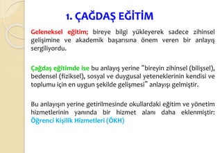1. ÇAĞDAŞ EĞİTİM
Geleneksel eğitim; bireye bilgi yükleyerek sadece zihinsel
gelişimine ve akademik başarısına önem veren bir anlayış
sergiliyordu.
Çağdaş eğitimde ise bu anlayış yerine “bireyin zihinsel (bilişsel),
bedensel (fiziksel), sosyal ve duygusal yeteneklerinin kendisi ve
toplumu için en uygun şekilde gelişmesi” anlayışı gelmiştir.
Bu anlayışın yerine getirilmesinde okullardaki eğitim ve yönetim
hizmetlerinin yanında bir hizmet alanı daha eklenmiştir:
Öğrenci Kişilik Hizmetleri (ÖKH)
 