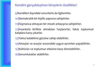 29
Kendini gerçekleştiren bireylerin özellikleri
9)Kendileri dışındaki sorunlarla da ilgilenirler.
10)Demokratik bir kişilik yapısına sahiptirler.
11)Düşmanca olmayan bir mizah anlayışına sahiptirler.
12)İnsanlarla birlikte olmaktan hoşlanırlar, fakat toplumsal
kalıplara karşı çıkarlar.
13)Yalnız kalabilme gücüne sahip olabilirler.
14)Amaçlar ve araçlar arasındaki uygun ayrımları yapabilirler.
15)Kültürün ve toplumun etkisine karşı direnebilirler.
16)Sorumluluklar alabilirler.
 