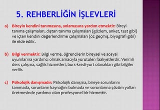 a) Bireyin kendini tanımasına, anlamasına yardım etmektir: Bireyi
tanıma çalışmaları, dıştan tanıma çalışmaları (gözlem, anket, test gibi)
ve içten kendini değerlendirme çalışmaları (öz geçmiş, biyografi gibi)
ile elde edilir.
b) Bilgi vermektir: Bilgi verme, öğrencilerin bireysel ve sosyal
uyumlarına yardımcı olmak amacıyla yürütülen faaliyetlerdir. Verimli
ders çalışma, sağlık hizmetleri, burs-kredi-yurt olanakları gibi bilgiler
verilir.
c) Psikolojik danışmadır: Psikolojik danışma, bireye sorunlarını
tanımada, sorunların kaynağını bulmada ve sorunlarına çözüm yolları
üretmesinde yardımcı olan profesyonel bir hizmettir.
5. REHBERLİĞİN İŞLEVLERİ
 