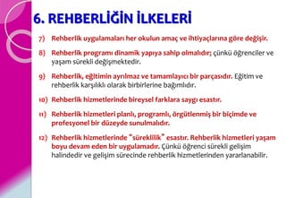 6. REHBERLİĞİN İLKELERİ
7) Rehberlik uygulamaları her okulun amaç ve ihtiyaçlarına göre değişir.
8) Rehberlik programı dinamik yapıya sahip olmalıdır; çünkü öğrenciler ve
yaşam sürekli değişmektedir.
9) Rehberlik, eğitimin ayrılmaz ve tamamlayıcı bir parçasıdır. Eğitim ve
rehberlik karşılıklı olarak birbirlerine bağımlıdır.
10) Rehberlik hizmetlerinde bireysel farklara saygı esastır.
11) Rehberlik hizmetleri planlı, programlı, örgütlenmiş bir biçimde ve
profesyonel bir düzeyde sunulmalıdır.
12) Rehberlik hizmetlerinde “süreklilik” esastır. Rehberlik hizmetleri yaşam
boyu devam eden bir uygulamadır. Çünkü öğrenci sürekli gelişim
halindedir ve gelişim sürecinde rehberlik hizmetlerinden yararlanabilir.
 