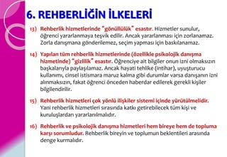 6. REHBERLİĞİN İLKELERİ
13) Rehberlik hizmetlerinde “gönüllülük” esastır. Hizmetler sunulur,
öğrenci yararlanmaya teşvik edilir. Ancak yararlanması için zorlanamaz.
Zorla danışmana gönderilemez, seçim yapması için baskılanamaz.
14) Yapılan tüm rehberlik hizmetlerinde (özellikle psikolojik danışma
hizmetinde) “gizlilik” esastır. Öğrenciye ait bilgiler onun izni olmaksızın
başkalarıyla paylaşılamaz. Ancak hayati tehlike (intihar), uyuşturucu
kullanımı, cinsel istismara maruz kalma gibi durumlar varsa danışanın izni
alınmaksızın, fakat öğrenci önceden haberdar edilerek gerekli kişiler
bilgilendirilir.
15) Rehberlik hizmetleri çok yönlü ilişkiler sistemi içinde yürütülmelidir.
Yani rehberlik hizmetleri sırasında katkı getirebilecek tüm kişi ve
kuruluşlardan yararlanılmalıdır.
16) Rehberlik ve psikolojik danışma hizmetleri hem bireye hem de topluma
karşı sorumludur. Rehberlik bireyin ve toplumun beklentileri arasında
denge kurmalıdır.
 