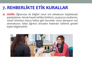a) Gizlilik: Öğrenciye ait bilgiler onun izni olmaksızın başkalarıyla
paylaşılamaz. Ancak hayati tehlike (intihar), uyuşturucu kullanımı,
cinsel istismara maruz kalma gibi durumlar varsa danışanın izni
alınmaksızın, fakat öğrenci önceden haberdar edilerek gerekli
kişiler bilgilendirilir.
7. REHBERLİKTE ETİK KURALLAR
 