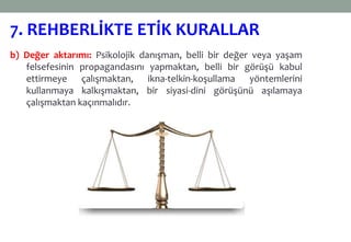 b) Değer aktarımı: Psikolojik danışman, belli bir değer veya yaşam
felsefesinin propagandasını yapmaktan, belli bir görüşü kabul
ettirmeye çalışmaktan, ikna-telkin-koşullama yöntemlerini
kullanmaya kalkışmaktan, bir siyasi-dini görüşünü aşılamaya
çalışmaktan kaçınmalıdır.
7. REHBERLİKTE ETİK KURALLAR
 