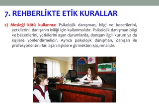 c) Mesleği kötü kullanma: Psikolojik danışman, bilgi ve becerilerini,
yetkilerini, danışanın iyiliği için kullanmalıdır. Psikolojik danışman bilgi
ve becerilerini, yetkilerini aşan durumlarda, danışanı ilgili kurum ya da
kişilere yönlendirmelidir. Ayrıca psikolojik danışman, danışan ile
profesyonel sınırları aşan ilişkilere girmekten kaçınmalıdır.
7. REHBERLİKTE ETİK KURALLAR
 