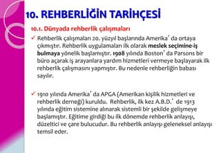 10. REHBERLİĞİN TARİHÇESİ
10.1. Dünyada rehberlik çalışmaları
 Rehberlik çalışmaları 20. yüzyıl başlarında Amerika’da ortaya
çıkmıştır. Rehberlik uygulamaları ilk olarak meslek seçimine-iş
bulmaya yönelik başlamıştır. 1908 yılında Boston’da Parsons bir
büro açarak iş arayanlara yardım hizmetleri vermeye başlayarak ilk
rehberlik çalışmasını yapmıştır. Bu nedenle rehberliğin babası
sayılır.
 1910 yılında Amerika’da APGA (Amerikan kişilik hizmetleri ve
rehberlik derneği) kuruldu. Rehberlik, ilk kez A.B.D.’ de 1913
yılında eğitim sistemine alınarak sistemli bir şekilde gelişmeye
başlamıştır. Eğitime girdiği bu ilk dönemde rehberlik anlayışı,
düzeltici ve çare bulucudur. Bu rehberlik anlayışı geleneksel anlayışı
temsil eder.
 