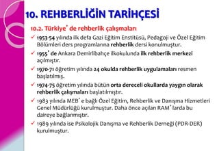 10. REHBERLİĞİN TARİHÇESİ
10.2. Türkiye’de rehberlik çalışmaları
 1953-54 yılında ilk defa Gazi Eğitim Enstitüsü, Pedagoji ve Özel Eğitim
Bölümleri ders programlarına rehberlik dersi konulmuştur.
 1955’de Ankara Demirlibahçe ilkokulunda ilk rehberlik merkezi
açılmıştır.
 1970-71 öğretim yılında 24 okulda rehberlik uygulamaları resmen
başlatılmış.
 1974-75 öğretim yılında bütün orta dereceli okullarda yaygın olarak
rehberlik çalışmaları başlatılmıştır.
 1983 yılında MEB’e bağlı Özel Eğitim, Rehberlik ve Danışma Hizmetleri
Genel Müdürlüğü kurulmuştur. Daha önce açılan RAM’larda bu
daireye bağlanmıştır.
 1989 yılında ise Psikolojik Danışma ve Rehberlik Derneği (PDR-DER)
kurulmuştur.
 