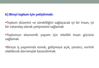b) Bireyi toplum için yetiştirmek:
Toplum düzenini ve sürekliliğini sağlayacak iyi bir insan, iyi
bir vatandaş olarak yetişmesini sağlamak
Toplumun ekonomik yaşamı için nitelikli insan gücünü
sağlamak
Bireye iş yaşamında esnek, gelişmeye açık, yaratıcı, verimli
olabilecek davranışlar kazandırmak
 