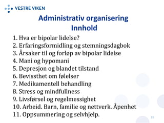 Administrativ organisering
Innhold
1. Hva er bipolar lidelse?
2. Erfaringsformidling og stemningsdagbok
3. Årsaker til og forløp av bipolar lidelse
4. Mani og hypomani
5. Depresjon og blandet tilstand
6. Bevissthet om følelser
7. Medikamentell behandling
8. Stress og mindfullness
9. Livsførsel og regelmessighet
10. Arbeid. Barn, familie og nettverk. Åpenhet
11. Oppsummering og selvhjelp. 10
 