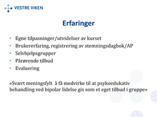 • Egne tilpasninger/utvidelser av kurset
• Brukererfaring, registrering av stemningsdagbok/AP
• Selvhjelpsgrupper
• Pårørende tilbud
• Evaluering
«Svært meningsfylt å få medvirke til at psykoedukativ
behandling ved bipolar lidelse gis som et eget tilbud i gruppe»
Erfaringer
 