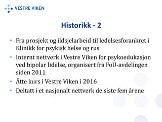 Historikk - 2
• Fra prosjekt og ildsjelarbeid til ledelsesforankret i
Klinikk for psykisk helse og rus
• Internt nettverk i Vestre Viken for psykoedukasjon
ved bipolar lidelse, organisert fra FoU-avdelingen
siden 2011
• Åtte kurs i Vestre Viken i 2016
• Deltatt i et nasjonalt nettverk de siste fem årene
 