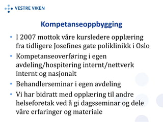 Kompetanseoppbygging
• I 2007 mottok våre kursledere opplæring
fra tidligere Josefines gate poliklinikk i Oslo
• Kompetanseoverføring i egen
avdeling/hospitering internt/nettverk
internt og nasjonalt
• Behandlerseminar i egen avdeling
• Vi har bidratt med opplæring til andre
helseforetak ved å gi dagsseminar og dele
våre erfaringer og materiale
 