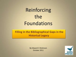 Reinforcing
             the
        Foundations
Filling in the Bibliographical Gaps in the
             Historical Legacy



            By Edward C Dickinson
                October 2011
 