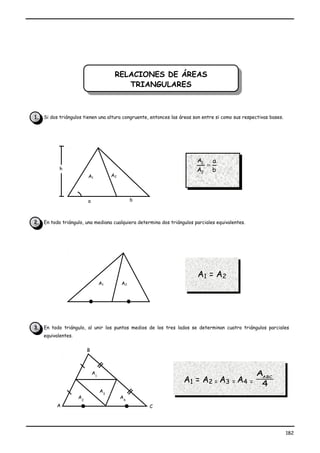 RELACIONES DE ÁREAS
                                         RELACIONES DE ÁREAS
                                            TRIANGULARES
                                             TRIANGULARES


1. Si dos triángulos tienen una altura congruente, entonces las áreas son entre si como sus respectivas bases.




                                                                        A1       a
                                                                             =
           h                                                           A2        b
                         A1            A2




                         a                       b



2. En todo triángulo, una mediana cualquiera determina dos triángulos parciales equivalentes.




                                                                        A1 = A 2
                                  A1        A2




3. En todo triángulo, al unir los puntos medios de los tres lados se determinan cuatro triángulos parciales
    equivalentes.


                         B



                             A1                                                                  AABC
                                                                  A1 = A 2 = A3 = A4            = 4
                                  A3
                    A2                      A4
          A                                          C




                                                                                                                 182
 