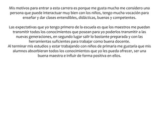 Mis motivos para entrar a esta carrera es porque me gusta mucho me considero una
persona que puede interactuar muy bien con los niños, tengo mucha vocación para
       enseñar y dar clases entendibles, didácticas, buenas y competentes.

Las expectativas que yo tengo primero de la escuela es que los maestros me puedan
    transmitir todos los conocimientos que posean para yo poderlos transmitir a las
      nuevas generaciones, en segundo lugar salir lo bastante preparada y con las
              herramientas suficientes para trabajar como buena docente.
Al terminar mis estudios y estar trabajando con niños de primaria me gustaría que mis
    alumnos absorbieran todos los conocimientos que yo les pueda ofrecer, ser una
                   buena maestra e influir de forma positiva en ellos.
 