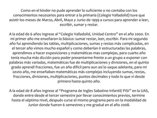 Como en el kínder no pude aprender lo suficiente o no contaba con los
   conocimientos necesarios para entrar a la primaria (Colegio Valladolid) tuve que
asistir los meses de Marzo, Abril, Mayo y Junio de 1999 a cursos para aprender a leer,
                               escribir, sumar y restar.

A la edad de 6 años ingrese al “Colegio Valladolid, Unidad Centro” en el año 2000. En
 mi primer año me enseñaron lo básico: sumar restar, leer, escribir. Para mi segundo
año fui aprendiendo las tablas, multiplicaciones, sumas y restas más complicadas, en
  el tercer año vimos mucho español y como deberían ir estructuradas las palabras,
  aprendimos a hacer exposiciones y matemáticas mas complejas, para cuarto año
 tenía mucha más dicción para poder presentarme frente a un grupo a exponer con
palabras más variadas, matemáticas fue de multiplicaciones y divisiones, en el quinto
 grado aprendí fracciones, fue un año difícil pero aun así lo saque adelante, para mi
  sexto año, me enseñaban matemáticas más complejas incluyendo sumas, restas,
   fracciones, divisiones, multiplicaciones, puntos decimales y todo lo que vi desde
                               primero hasta quinto año.

A la edad de 8 años ingrese al “Programa de Ingles Sabatino Infantil/ PISI” en la UAS,
   donde entre desde el tercer semestre por llevar conocimientos previos, termine
 hasta el séptimo nivel, después curse el mismo programa pero en la modalidad de
            Junior donde fueron 6 semestres y me gradué en el año 2008.
 