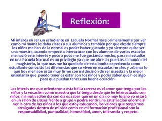 Reflexión:
 Mi interés en ser un estudiante en Escuela Normal nace primeramente por ver
 como mi mama le daba clases a sus alumnos y también por que desde siempre
  los niños me han de la normal es poder haber gustado y yo siempre quise ser
 una maestra, cuando empecé a interactuar con los alumnos de varias escuelas
 me nació este interés y poco a poco me fue gustando mucho, para mi estudiar
en una Escuela Normal es un privilegio ya que me abre las puertas al mundo del
     magisterio, lo que mas me ha quedado de esta bonita experiencia como
estudiante conocido las diferencias que se viven en escuelas rurales y urbanas lo
   que hoy me hace estar muy firme con mi decisión de ser maestra y la mejor
 enseñanza que puedo tener es estar con los niños y poder saber que hice algo
                   para que puedan tener una buena ecuación.

Los interés me que orientaron a esta bella carrera es el amor que tengo por los
niños y la vocación como maestra que la tengo desde que he interactuado con
niños, mi motivación día con día es saber que en un día no muy lejano yo estaré
 en un salón de clases frente a grupo y podré sentir una satisfacción enorme al
  ver la cara de los niños a los que estoy educando, los valores que tengo mas
     arraigados dentro de mi vida como en mi formación profesional son la
     responsabilidad, puntualidad, honestidad, amor, tolerancia y respeto.
 